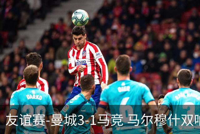 友谊赛-曼城3-1马竞 马尔穆什双响塞梅尼奥两助16岁多明戈斯破门