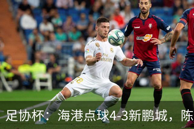 足协杯：海港点球4-3新鹏城，陈威失点&扑2点